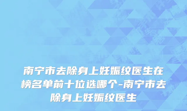 南宁市去除身上妊娠纹医生在榜名单前十位选哪个-南宁市去除身上妊娠纹医生