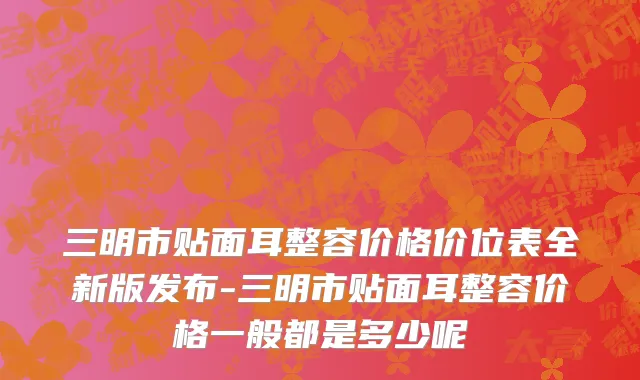 三明市贴面耳整容价格价位表全新版发布-三明市贴面耳整容价格一般都是多少呢