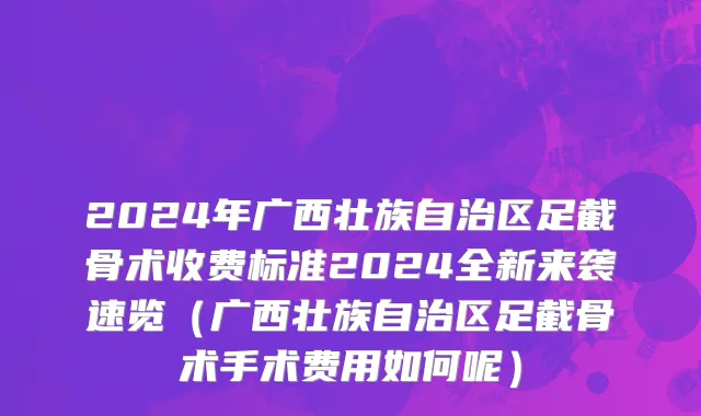 2024年广西壮族自治区足截骨术收费标准2024全新来袭速览（广西壮族自治区足截骨术手术费用如何呢）