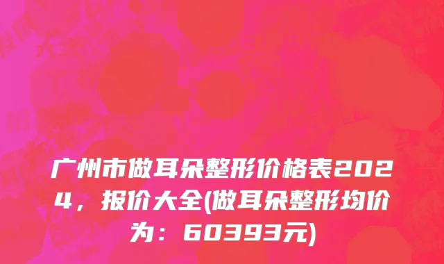 广州市做耳朵整形价格表2024，报价大全(做耳朵整形均价为：60393元)