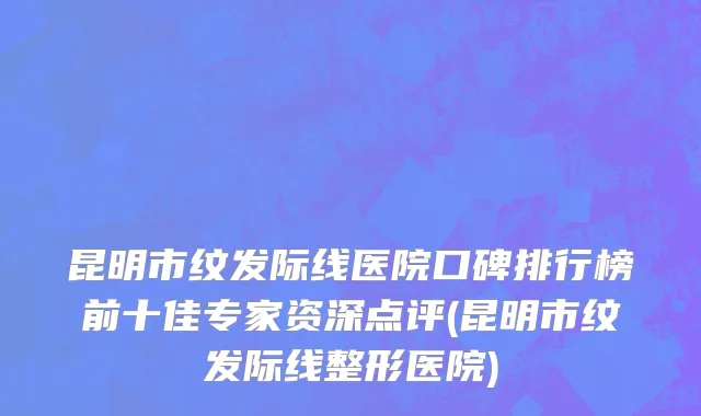 昆明市纹发际线医院口碑排行榜前十佳专家资深点评(昆明市纹发际线整形医院)