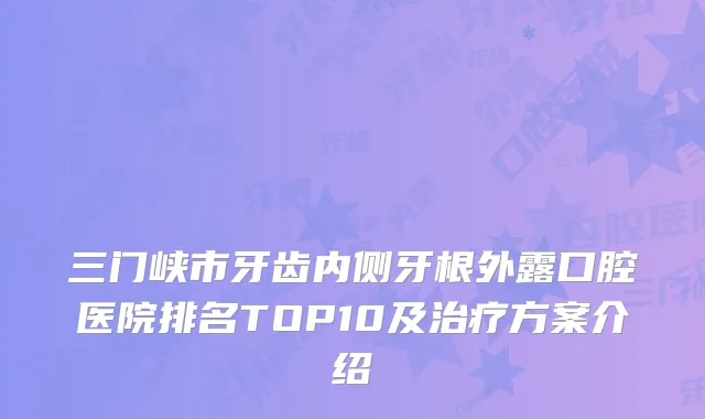 三门峡市牙齿内侧牙根外露口腔医院排名TOP10及治疗方案介绍