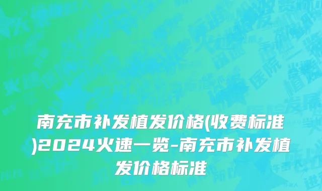南充市补发植发价格(收费标准)2024火速一览-南充市补发植发价格标准