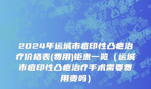 2024年运城市痘印性凸疤治疗价格表(费用)钜惠一览（运城市痘印性凸疤治疗手术需要费用贵吗）