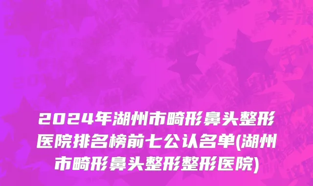 2024年湖州市畸形鼻头整形医院排名榜前七公认名单(湖州市畸形鼻头整形整形医院)