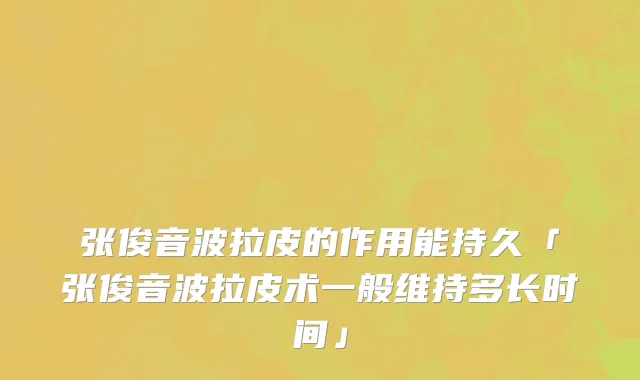 张俊音波拉皮的作用能持久「张俊音波拉皮术一般维持多长时间」