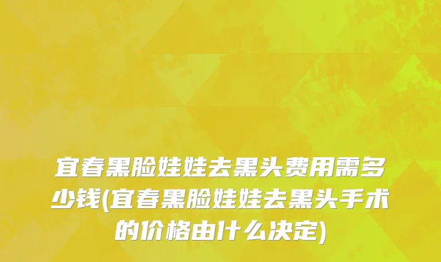 宜春黑脸娃娃去黑头费用需多少钱(宜春黑脸娃娃去黑头手术的价格由什么决定)