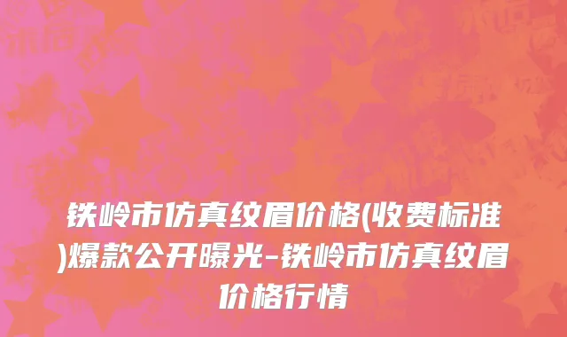 铁岭市仿真纹眉价格(收费标准)爆款公开曝光-铁岭市仿真纹眉价格行情