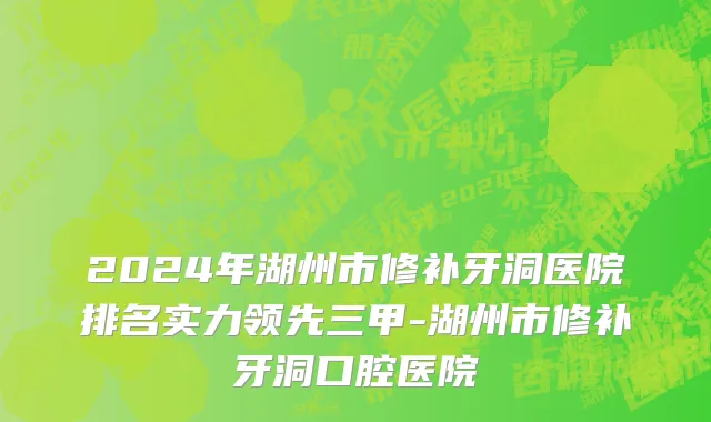 2024年湖州市修补牙洞医院排名实力领先三甲-湖州市修补牙洞口腔医院