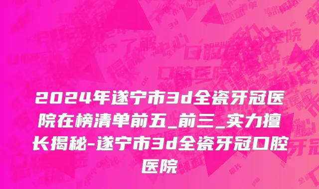 2024年遂宁市3d全瓷牙冠医院在榜清单前五_前三_实力擅长揭秘-遂宁市3d全瓷牙冠口腔医院