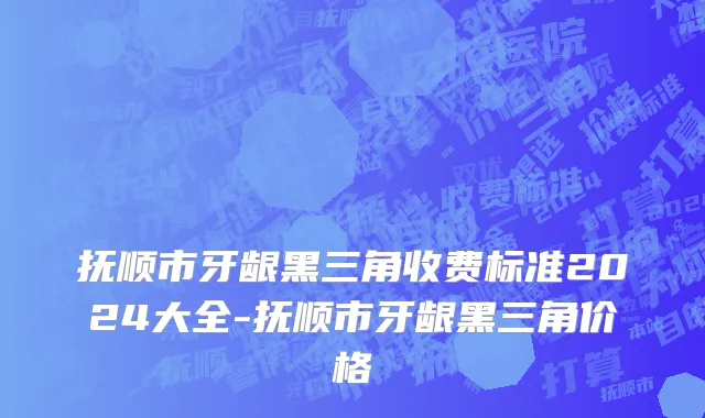 抚顺市牙龈黑三角收费标准2024大全-抚顺市牙龈黑三角价格