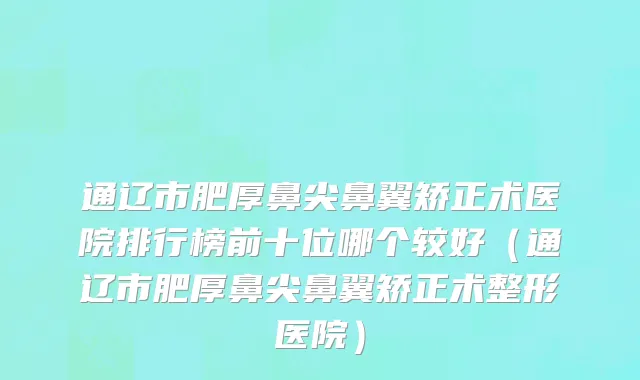 通辽市肥厚鼻尖鼻翼矫正术医院排行榜前十位哪个较好（通辽市肥厚鼻尖鼻翼矫正术整形医院）