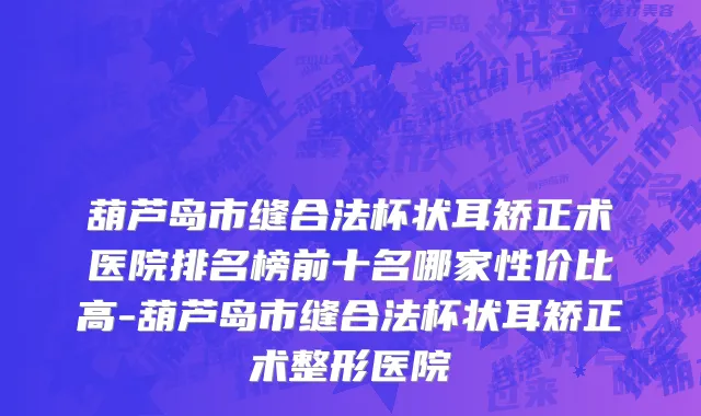 葫芦岛市缝合法杯状耳矫正术医院排名榜前十名哪家性价比高-葫芦岛市缝合法杯状耳矫正术整形医院