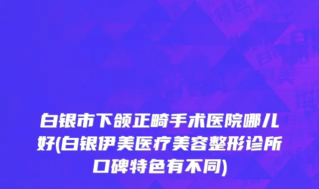 白银市下颌正畸手术医院哪儿好(白银伊美医疗美容整形诊所口碑特色有不同)