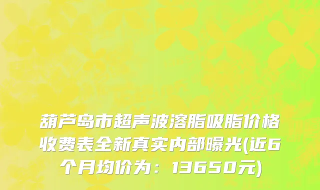 葫芦岛市超声波溶脂吸脂价格收费表全新真实内部曝光(近6个月均价为：13650元)