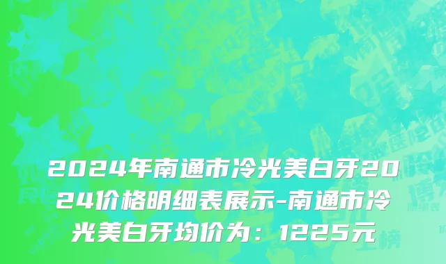 2024年南通市冷光美白牙2024价格明细表展示-南通市冷光美白牙均价为：1225元