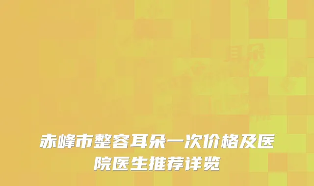 赤峰市整容耳朵一次价格及医院医生推荐详览