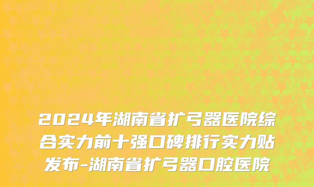 2024年湖南省扩弓器医院综合实力前十强口碑排行实力贴发布-湖南省扩弓器口腔医院