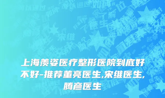 上海羡姿医疗整形医院到底好不好-推荐董亮医生,宋维医生,腾彦医生