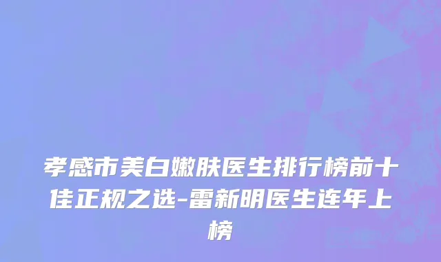 孝感市美白嫩肤医生排行榜前十佳正规之选-雷新明医生连年上榜