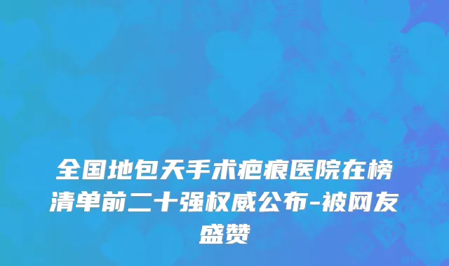 全国地包天手术疤痕医院在榜清单前二十强权威公布-被网友盛赞