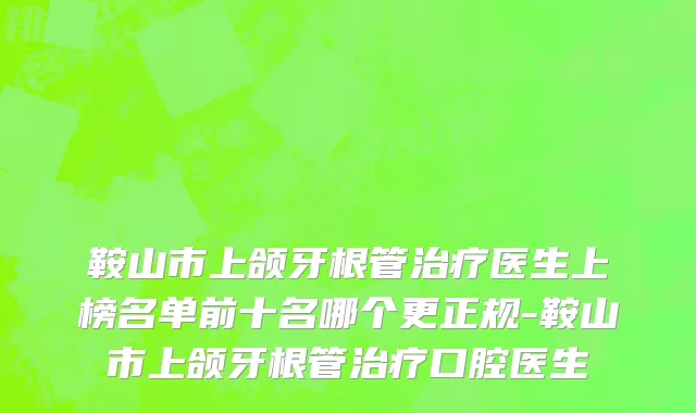 鞍山市上颌牙根管治疗医生上榜名单前十名哪个更正规-鞍山市上颌牙根管治疗口腔医生