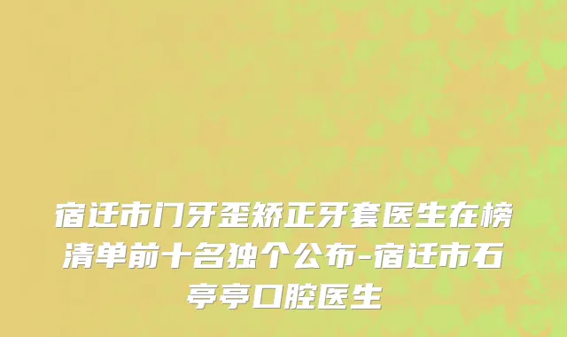 宿迁市门牙歪矫正牙套医生在榜清单前十名独个公布-宿迁市石亭亭口腔医生