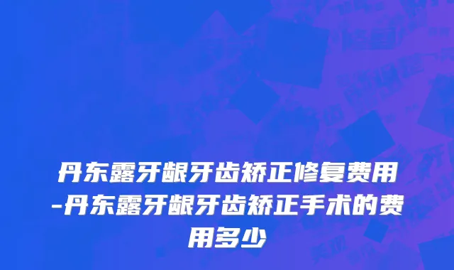 丹东露牙龈牙齿矫正修复费用-丹东露牙龈牙齿矫正手术的费用多少