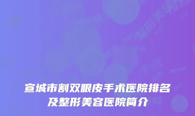 宣城市割双眼皮手术医院排名及整形美容医院简介