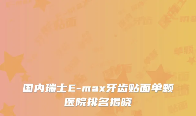 国内瑞士E-max牙齿贴面单颗医院排名揭晓