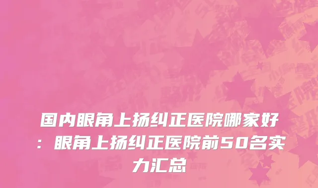 国内眼角上扬纠正医院哪家好：眼角上扬纠正医院前50名实力汇总