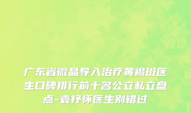 广东省微晶导入治疗黄褐斑医生口碑排行前十名公立私立盘点-袁抒怀医生别错过