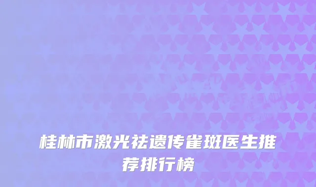 桂林市激光祛遗传雀斑医生推荐排行榜