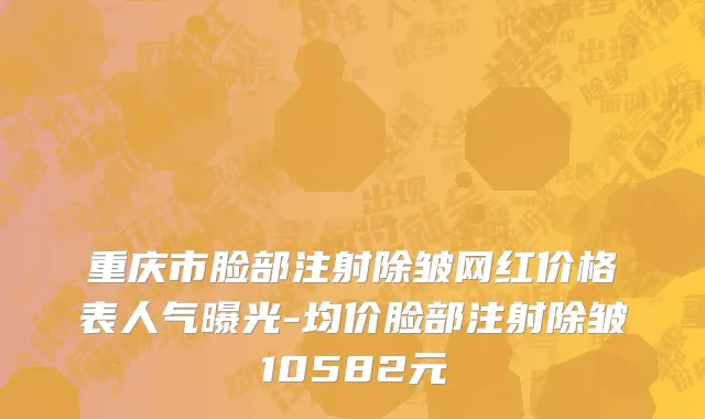 重庆市脸部注射除皱网红价格表人气曝光-均价脸部注射除皱10582元