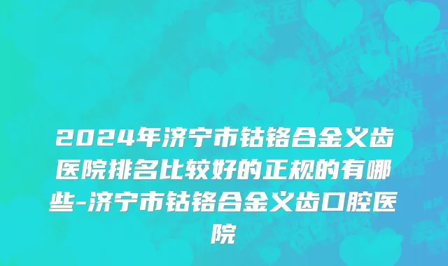 2024年济宁市钴铬合金义齿医院排名比较好的正规的有哪些-济宁市钴铬合金义齿口腔医院