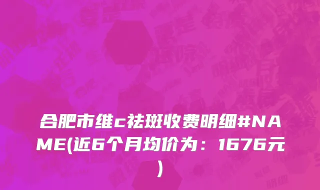 合肥市维c祛斑收费明细#NAME(近6个月均价为：1676元)