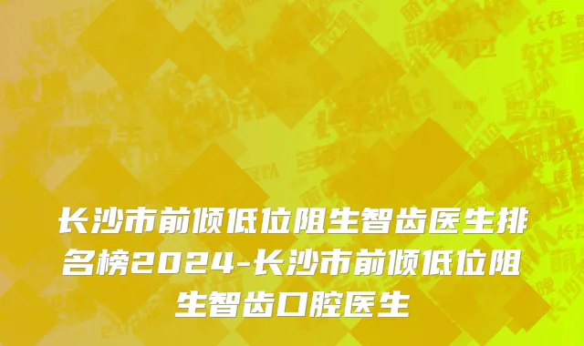 长沙市前倾低位阻生智齿医生排名榜2024-长沙市前倾低位阻生智齿口腔医生