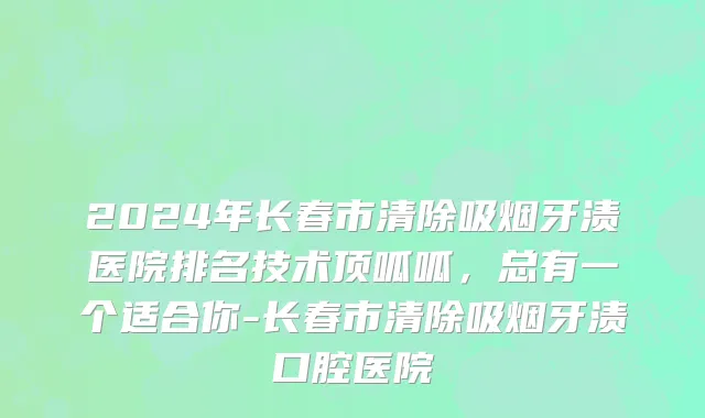 2024年长春市清除吸烟牙渍医院排名技术顶呱呱，总有一个适合你-长春市清除吸烟牙渍口腔医院