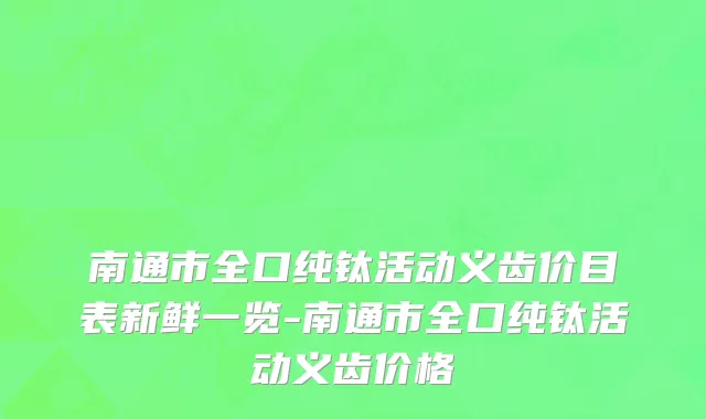 南通市全口纯钛活动义齿价目表新鲜一览-南通市全口纯钛活动义齿价格