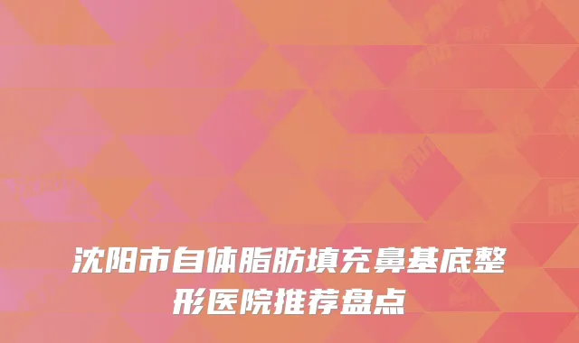 沈阳市自体脂肪填充鼻基底整形医院推荐盘点