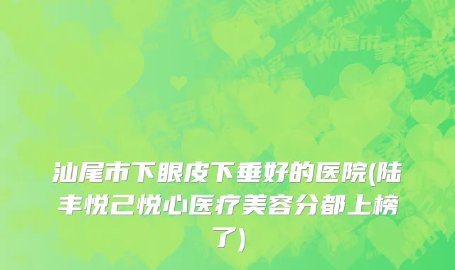 汕尾市下眼皮下垂好的医院(陆丰悦己悦心医疗美容分都上榜了)