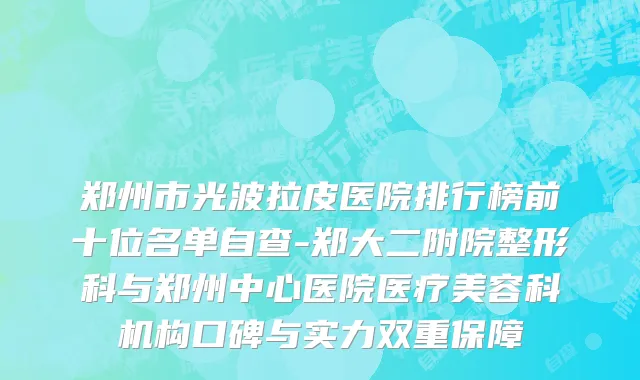 郑州市光波拉皮医院排行榜前十位名单自查-郑大二附院整形科与郑州中心医院医疗美容科机构口碑与实力双重保障