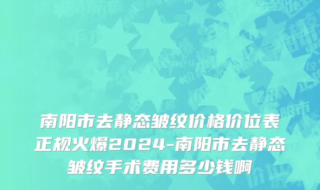 南阳市去静态皱纹价格价位表正规火爆2024-南阳市去静态皱纹手术费用多少钱啊