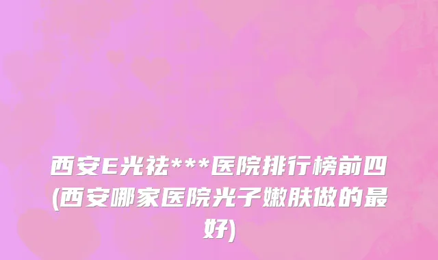 西安E光祛***医院排行榜前四(西安哪家医院光子嫩肤做的最好)
