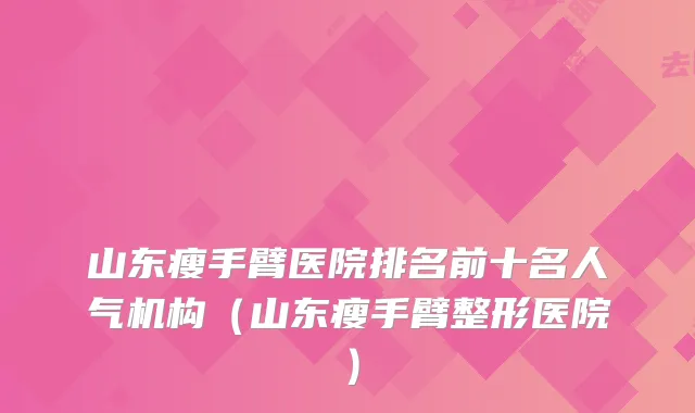 山东瘦手臂医院排名前十名人气机构（山东瘦手臂整形医院）
