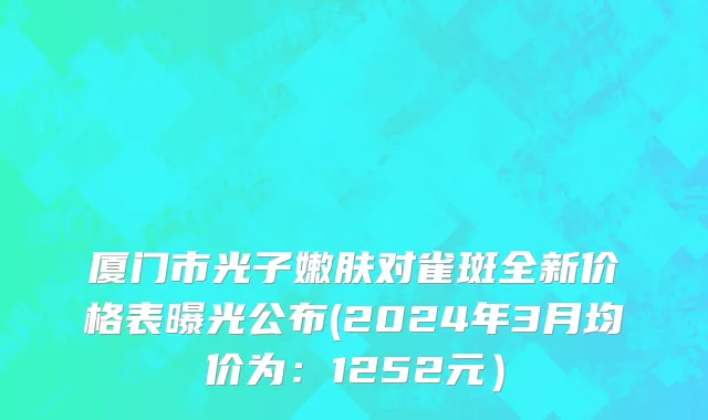 厦门市光子嫩肤对雀斑全新价格表曝光公布(2024年3月均价为：1252元）