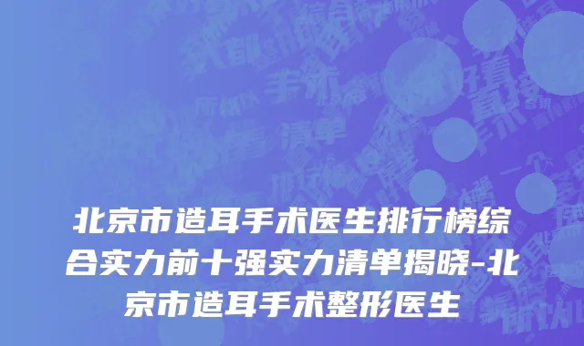 北京市造耳手术医生排行榜综合实力前十强实力清单揭晓-北京市造耳手术整形医生