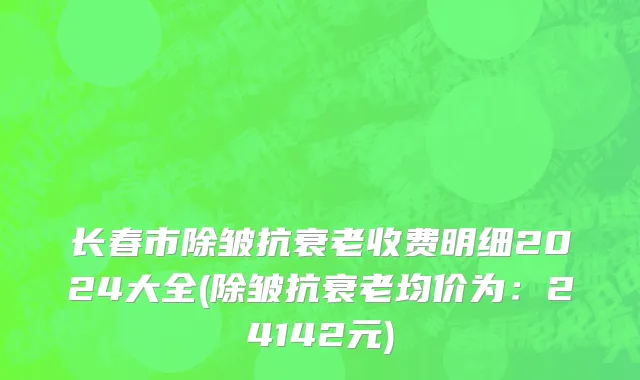 长春市除皱抗衰老收费明细2024大全(除皱抗衰老均价为：24142元)