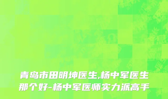 青岛市田明坤医生,杨中军医生那个好-杨中军医师实力派高手