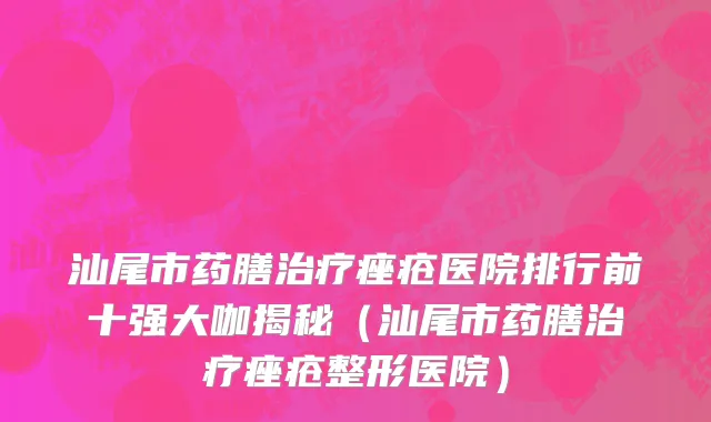汕尾市药膳治疗痤疮医院排行前十强大咖揭秘（汕尾市药膳治疗痤疮整形医院）